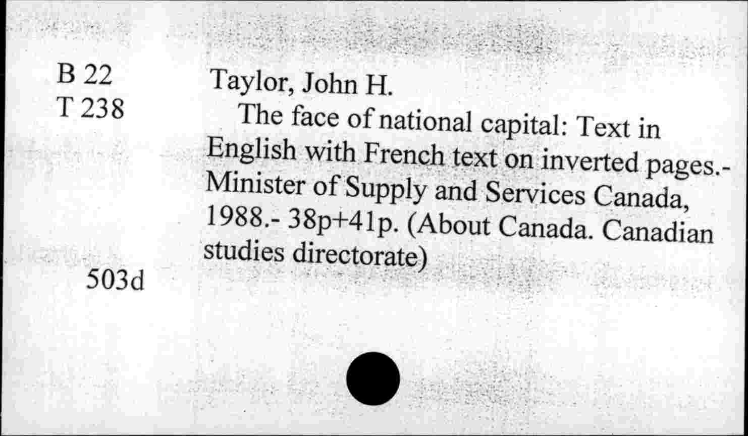 ﻿B 22
T238
503d
Taylor, John H.
The face of national capital: Text in English with French text on inverted pages.-Minister of Supply and Services Canada 1988.- 38p+41p. (About Canada. Canadian studies directorate)